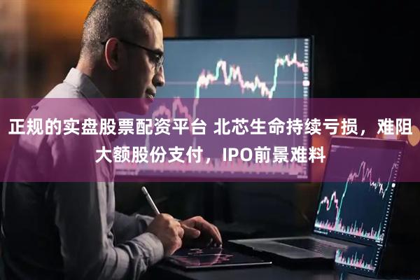 正规的实盘股票配资平台 北芯生命持续亏损，难阻大额股份支付，IPO前景难料