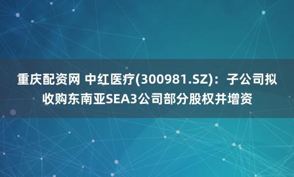 重庆配资网 中红医疗(300981.SZ)：子公司拟收购东南亚SEA3公司部分股权并增资