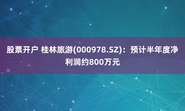 股票开户 桂林旅游(000978.SZ)：预计半年度净利润约800万元