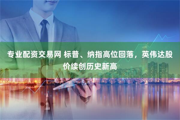 专业配资交易网 标普、纳指高位回落，英伟达股价续创历史新高