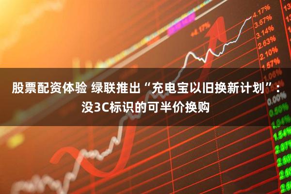 股票配资体验 绿联推出“充电宝以旧换新计划”：没3C标识的可半价换购