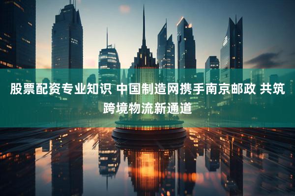 股票配资专业知识 中国制造网携手南京邮政 共筑跨境物流新通道