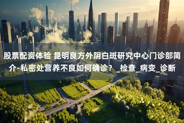 股票配资体验 昆明良方外阴白斑研究中心门诊部简介-私密处营养不良如何确诊？_检查_病变_诊断