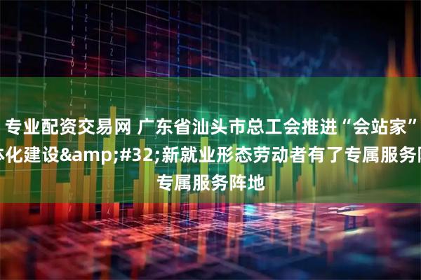 专业配资交易网 广东省汕头市总工会推进“会站家”一体化建设 新就业形态劳动者有了专属服务阵地