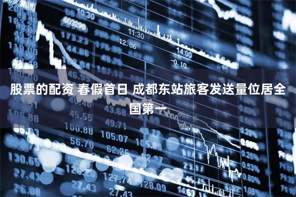 股票的配资 春假首日 成都东站旅客发送量位居全国第一