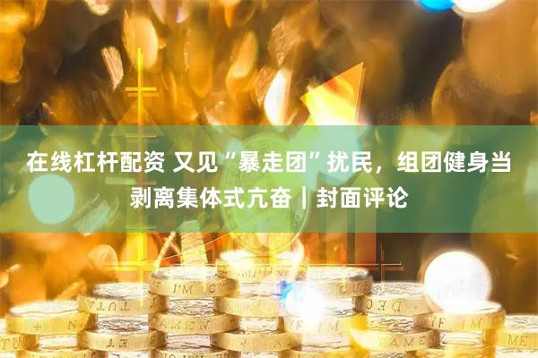 在线杠杆配资 又见“暴走团”扰民，组团健身当剥离集体式亢奋｜封面评论