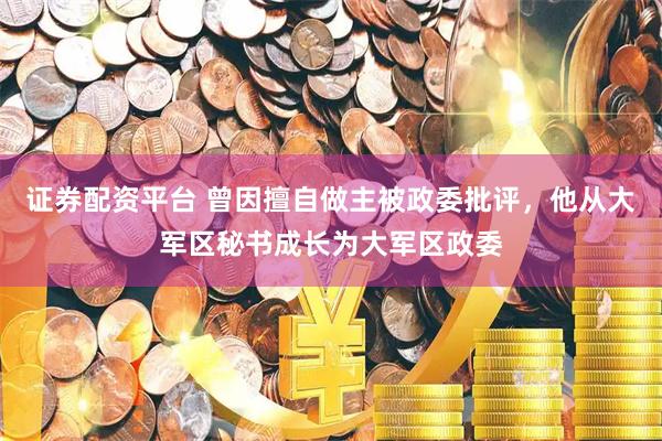 证券配资平台 曾因擅自做主被政委批评，他从大军区秘书成长为大军区政委