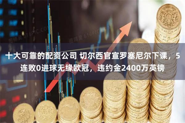 十大可靠的配资公司 切尔西官宣罗塞尼尔下课，5连败0进球无缘欧冠，违约金2400万英镑