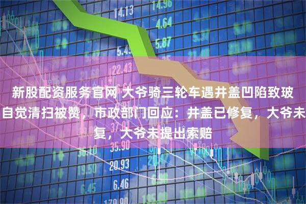 新股配资服务官网 大爷骑三轮车遇井盖凹陷致玻璃掉落，自觉清扫被赞，市政部门回应：井盖已修复，大爷未提出索赔