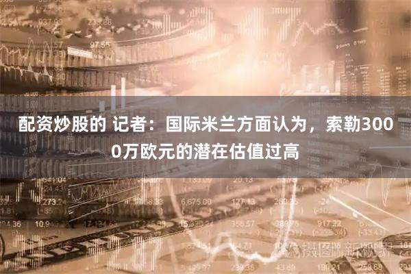 配资炒股的 记者：国际米兰方面认为，索勒3000万欧元的潜在估值过高